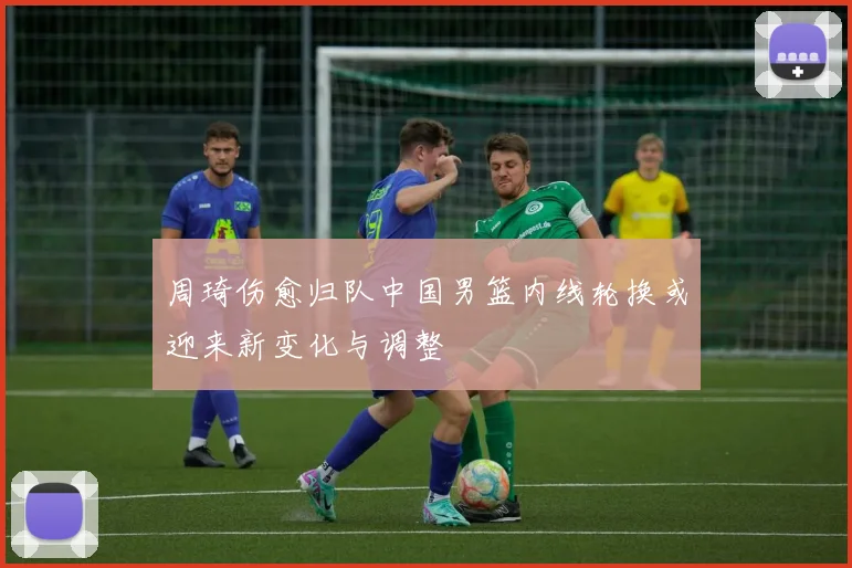 周琦伤愈归队中国男篮内线轮换或迎来新变化与调整