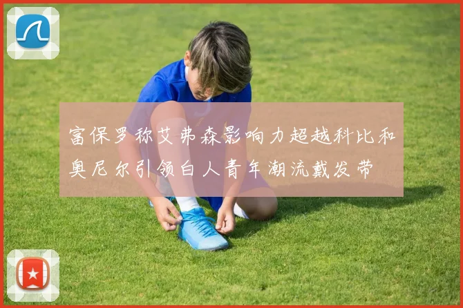 富保罗称艾弗森影响力超越科比和奥尼尔引领白人青年潮流戴发带