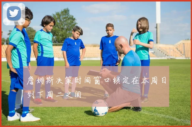 詹姆斯决策时间窗口锁定在本周日到下周二之间