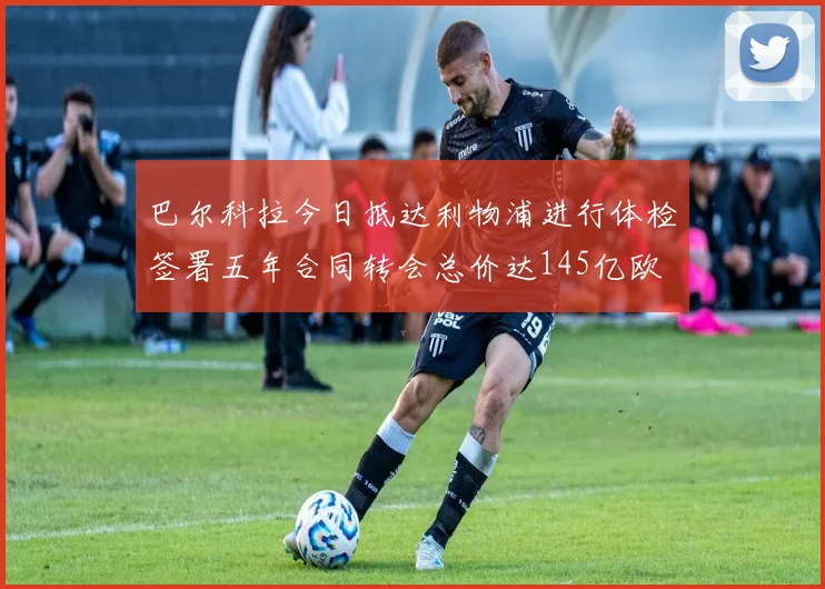 巴尔科拉今日抵达利物浦进行体检签署五年合同转会总价达145亿欧